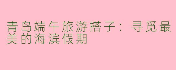 青岛端午旅游搭子：寻觅最美的海滨假期