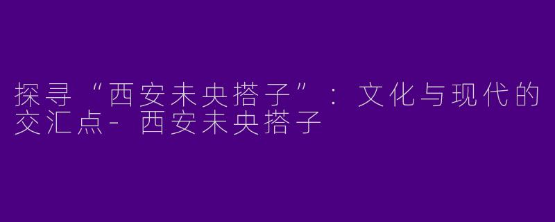 探寻“西安未央搭子”：文化与现代的交汇点-西安未央搭子