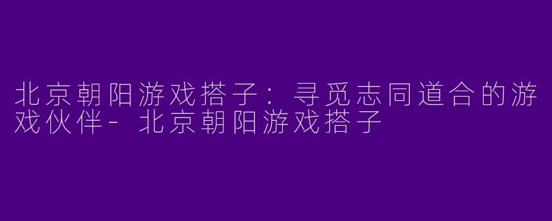 北京朝阳游戏搭子：寻觅志同道合的游戏伙伴-北京朝阳游戏搭子