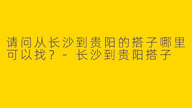 请问从长沙到贵阳的搭子哪里可以找？