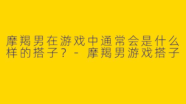 摩羯男在游戏中通常会是什么样的搭子？
