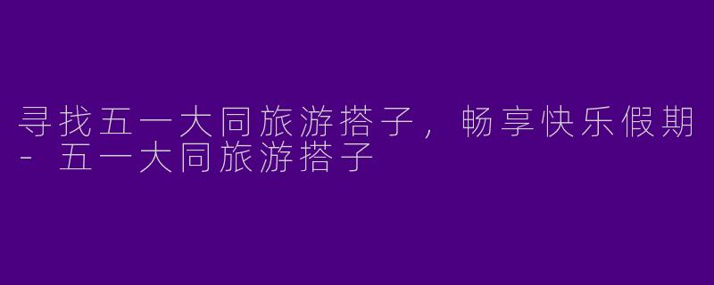 寻找五一大同旅游搭子，畅享快乐假期-五一大同旅游搭子