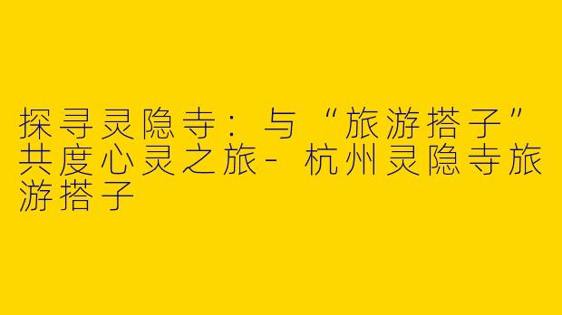 探寻灵隐寺：与“旅游搭子”共度心灵之旅-杭州灵隐寺旅游搭子