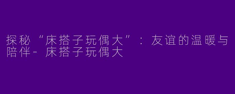 探秘“床搭子玩偶大”：友谊的温暖与陪伴-床搭子玩偶大
