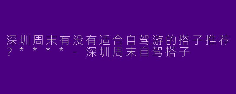 深圳周末有没有适合自驾游的搭子推荐？****