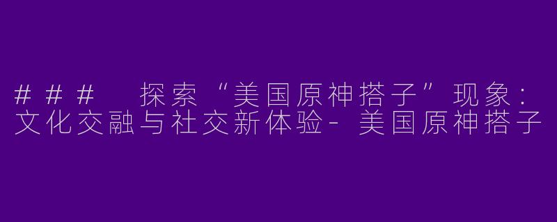 ### 探索“美国原神搭子”现象：文化交融与社交新体验-美国原神搭子