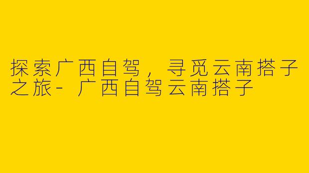 探索广西自驾，寻觅云南搭子之旅-广西自驾云南搭子