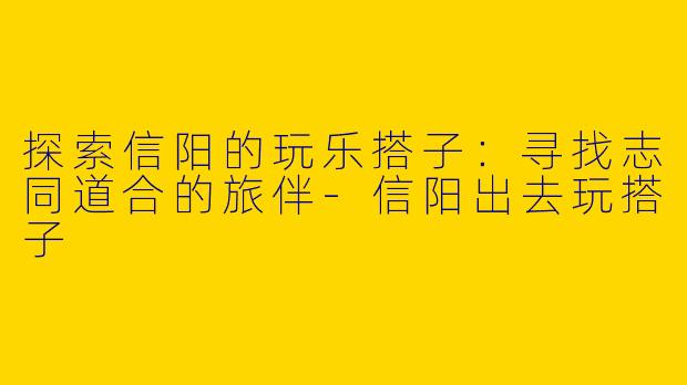 探索信阳的玩乐搭子：寻找志同道合的旅伴-信阳出去玩搭子