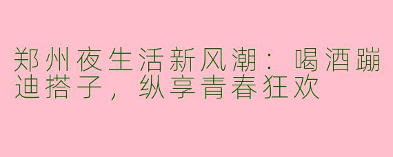 郑州夜生活新风潮:喝酒蹦迪搭子,纵享青春狂欢