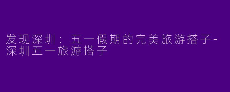 发现深圳：五一假期的完美旅游搭子-深圳五一旅游搭子