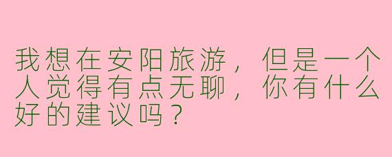 我想在安阳旅游，但是一个人觉得有点无聊，你有什么好的建议吗？