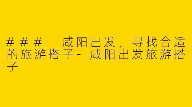 ### 咸阳出发，寻找合适的旅游搭子-咸阳出发旅游搭子