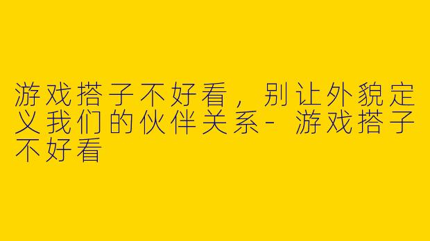游戏搭子不好看，别让外貌定义我们的伙伴关系-游戏搭子不好看