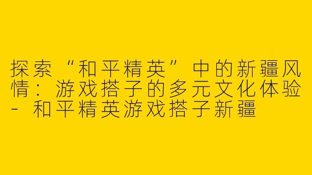 探索“和平精英”中的新疆风情：游戏搭子的多元文化体验-和平精英游戏搭子新疆