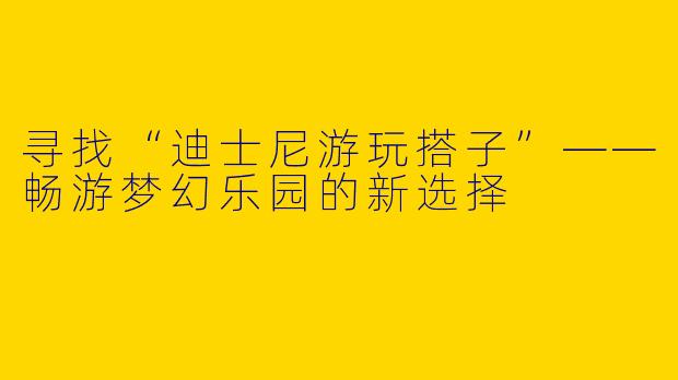 寻找“迪士尼游玩搭子”——畅游梦幻乐园的新选择