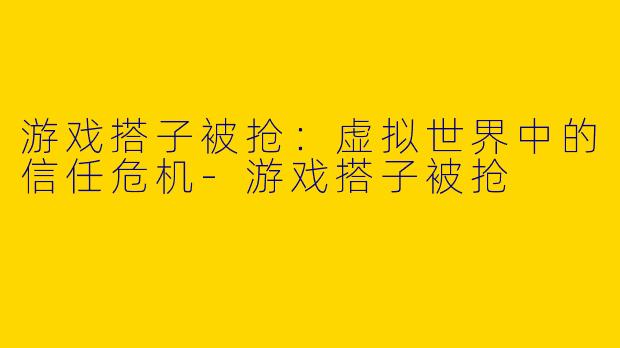 游戏搭子被抢：虚拟世界中的信任危机