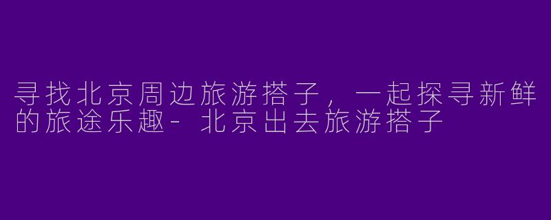 寻找北京周边旅游搭子,一起探寻新鲜的旅途乐趣