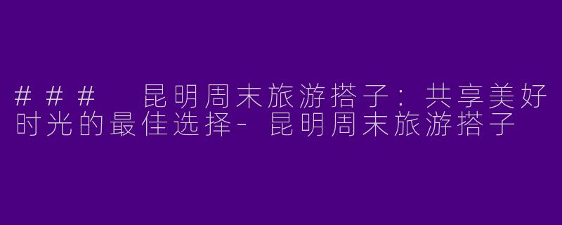 ### 昆明周末旅游搭子：共享美好时光的最佳选择-昆明周末旅游搭子
