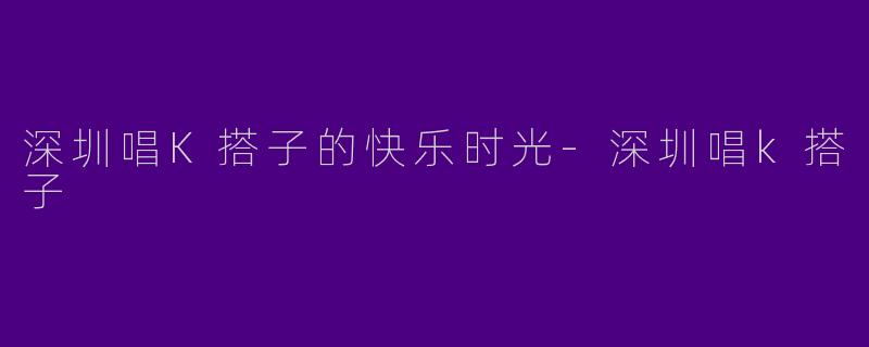 深圳唱K搭子的快乐时光-深圳唱k搭子