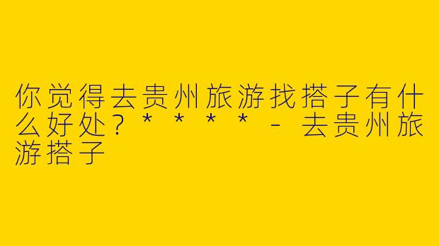 你觉得去贵州旅游找搭子有什么好处?****
