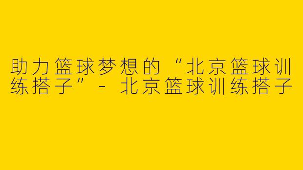助力篮球梦想的“北京篮球训练搭子”-北京篮球训练搭子