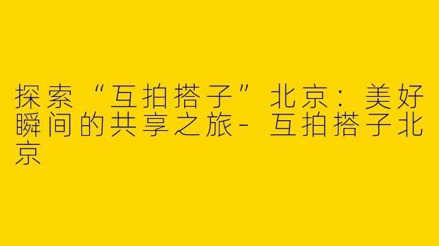 探索“互拍搭子”北京:美好瞬间的共享之旅