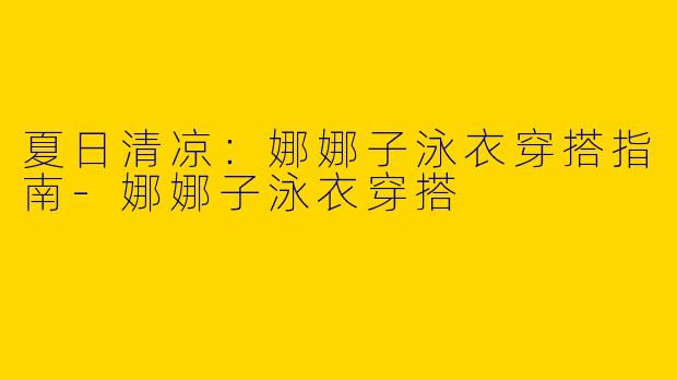 夏日清凉:娜娜子泳衣穿搭指南