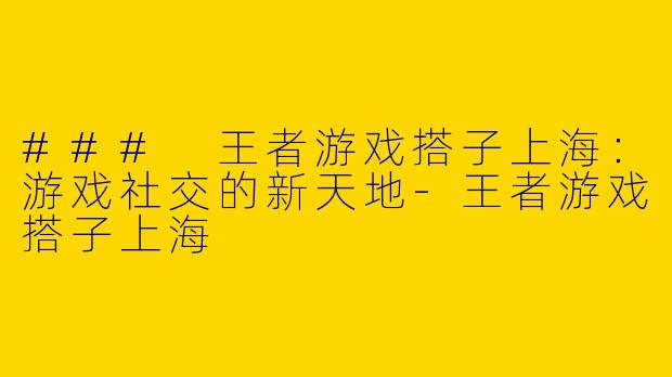 ### 王者游戏搭子上海：游戏社交的新天地-王者游戏搭子上海