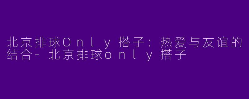 北京排球Only搭子：热爱与友谊的结合-北京排球only搭子