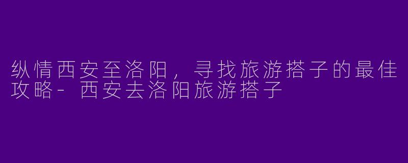 纵情西安至洛阳，寻找旅游搭子的最佳攻略-西安去洛阳旅游搭子