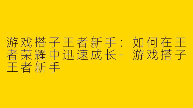 游戏搭子王者新手：如何在王者荣耀中迅速成长-游戏搭子王者新手