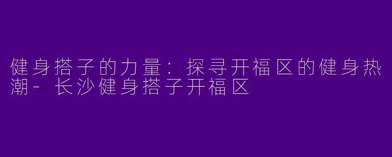 健身搭子的力量：探寻开福区的健身热潮-长沙健身搭子开福区