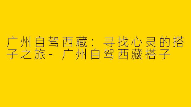 广州自驾西藏：寻找心灵的搭子之旅-广州自驾西藏搭子