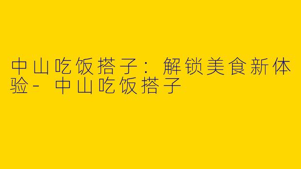 中山吃饭搭子：解锁美食新体验-中山吃饭搭子
