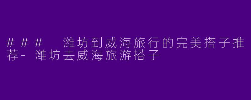 ### 潍坊到威海旅行的完美搭子推荐-潍坊去威海旅游搭子