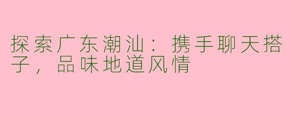 探索广东潮汕：携手聊天搭子，品味地道风情