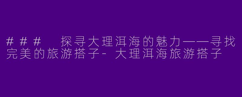 ### 探寻大理洱海的魅力——寻找完美的旅游搭子-大理洱海旅游搭子