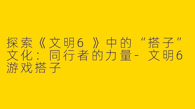 探索《文明6》中的“搭子”文化：同行者的力量-文明6游戏搭子