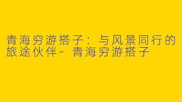 青海穷游搭子：与风景同行的旅途伙伴-青海穷游搭子