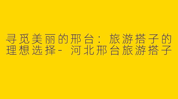 寻觅美丽的邢台：旅游搭子的理想选择