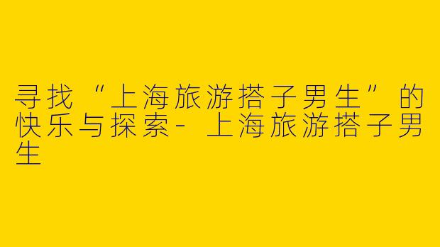 寻找“上海旅游搭子男生”的快乐与探索