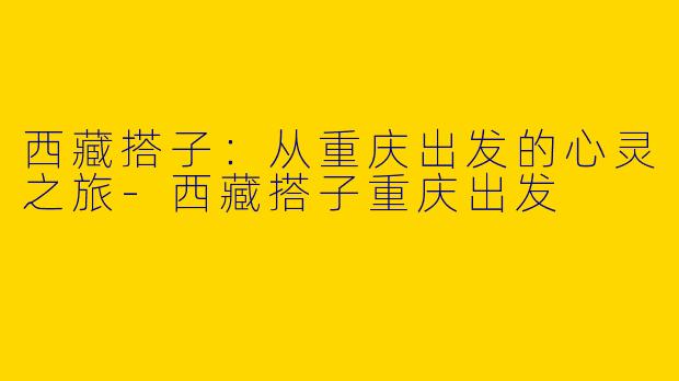 西藏搭子：从重庆出发的心灵之旅-西藏搭子重庆出发