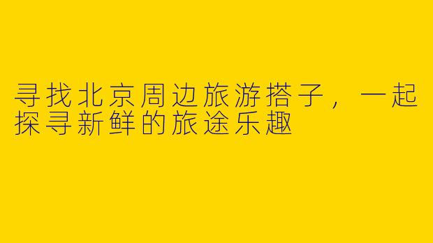 寻找北京周边旅游搭子，一起探寻新鲜的旅途乐趣
