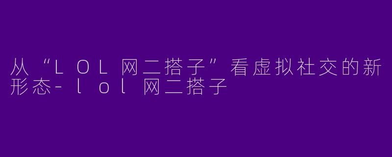 从“LOL网二搭子”看虚拟社交的新形态-lol网二搭子