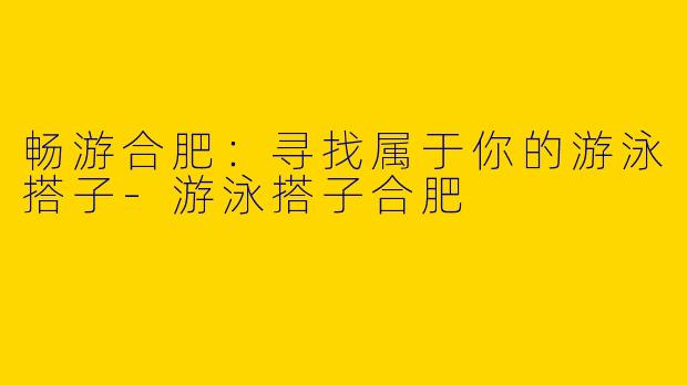 畅游合肥：寻找属于你的游泳搭子-游泳搭子合肥