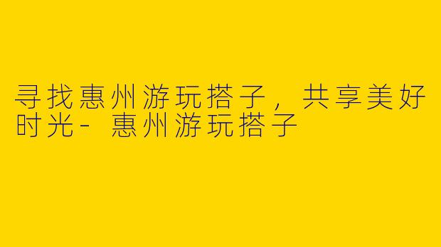 寻找惠州游玩搭子，共享美好时光-惠州游玩搭子