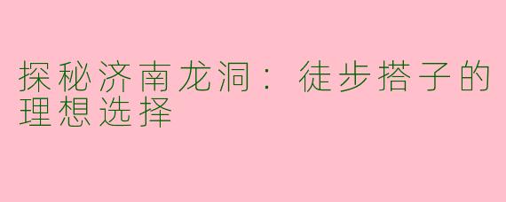 探秘济南龙洞：徒步搭子的理想选择