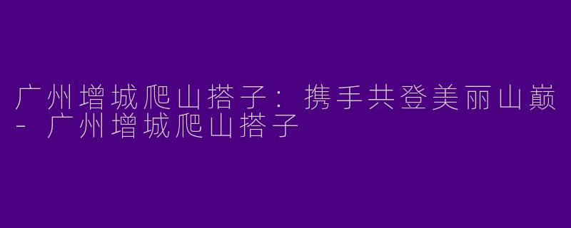 广州增城爬山搭子：携手共登美丽山巅