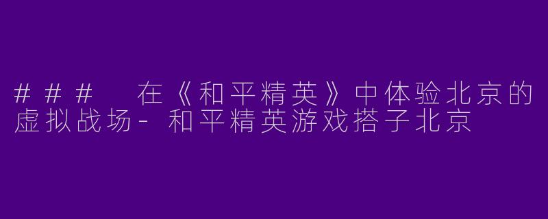 ### 在《和平精英》中体验北京的虚拟战场-和平精英游戏搭子北京