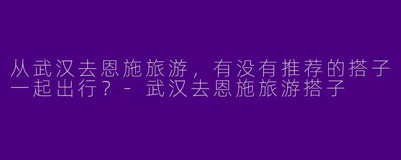 从武汉去恩施旅游，有没有推荐的搭子一起出行？-武汉去恩施旅游搭子